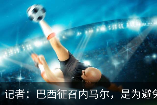 记者：巴西征召内马尔，是为避免他缺席成为球队表现不佳的借口